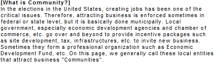 [What is Community?] In the elections in the United States, creating jobs has been one of the critical issues. Therefore, attracting business is enforced sometimes in federal or state level, but it is basically done municipally. Local government, especially economic development agencies and chamber of commerce, etc. go over and beyond to provide incentive packages such as site development, tax, infrastructures, etc. to invite new business. Sometimes they form a professional organization such as Economic Development Fund, etc. On this page, we generally call these local entities that attract business Communities.