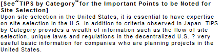 [See TIPS by Category for the Important Points to be Noted for Site Selection] Upon site selection in the United States, it is essential to have expertise on site selection in the U.S. in addition to criteria observed in Japan. TIPS by Category provides a wealth of information such as the flow of site selection, unique laws and regulations in the decentralized U.S. ? very useful basic information for companies who are planning projects in the United States.