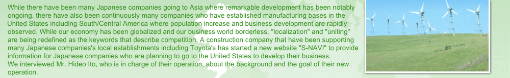 While there have been many Japanese companies going to Asia where remarkable development has been notably 
ongoing, there have also been continuously many companies who have established manufacturing bases in the United 
States including South/Central America where population increase and business development are rapidly observed. 
While our economy has been globalized and our business world borderless, localization and uniting are being redefined 
as the keywords that describe competition. A construction company that have been supporting many Japanese 
companies's local establishments including Toyota's has started a new website S-NAVI to provide information for 
Japanese companies who are planning to go to the United States to develop their business. We interviewed Mr. Hideo 
Ito, who is in charge of their operation, about the background and the goal of their new operation. 